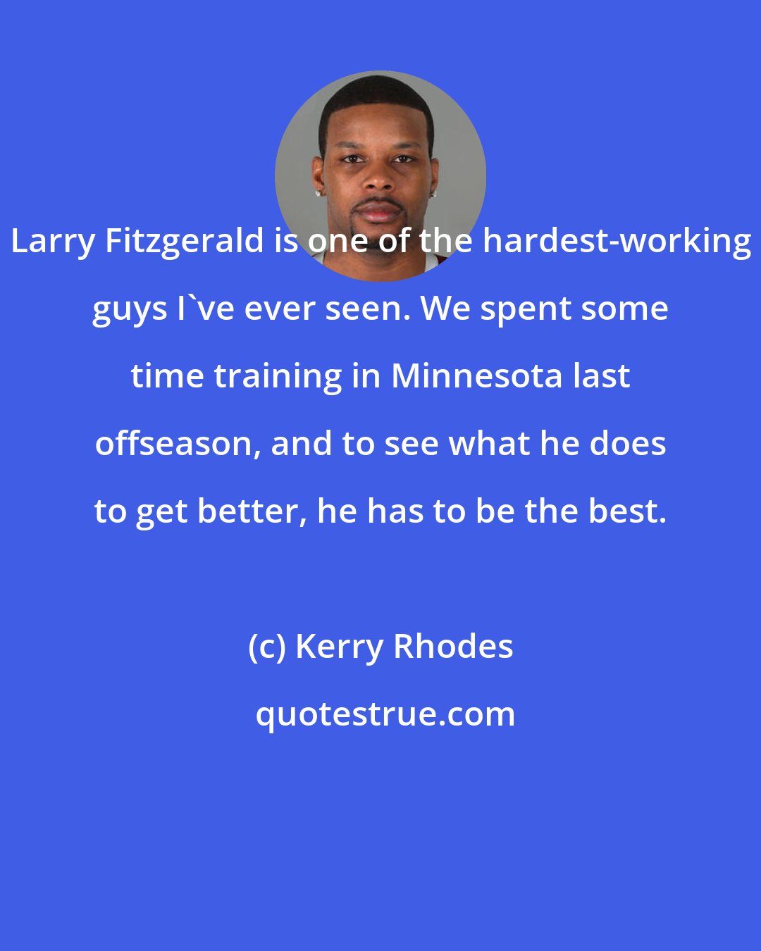 Kerry Rhodes: Larry Fitzgerald is one of the hardest-working guys I've ever seen. We spent some time training in Minnesota last offseason, and to see what he does to get better, he has to be the best.