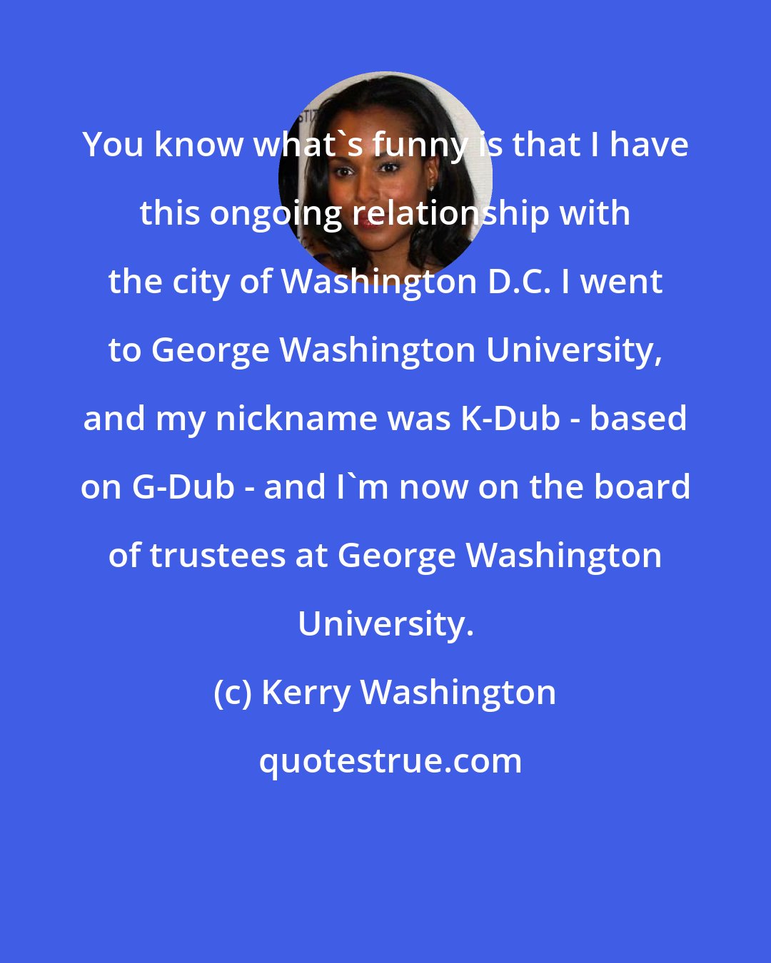 Kerry Washington: You know what's funny is that I have this ongoing relationship with the city of Washington D.C. I went to George Washington University, and my nickname was K-Dub - based on G-Dub - and I'm now on the board of trustees at George Washington University.