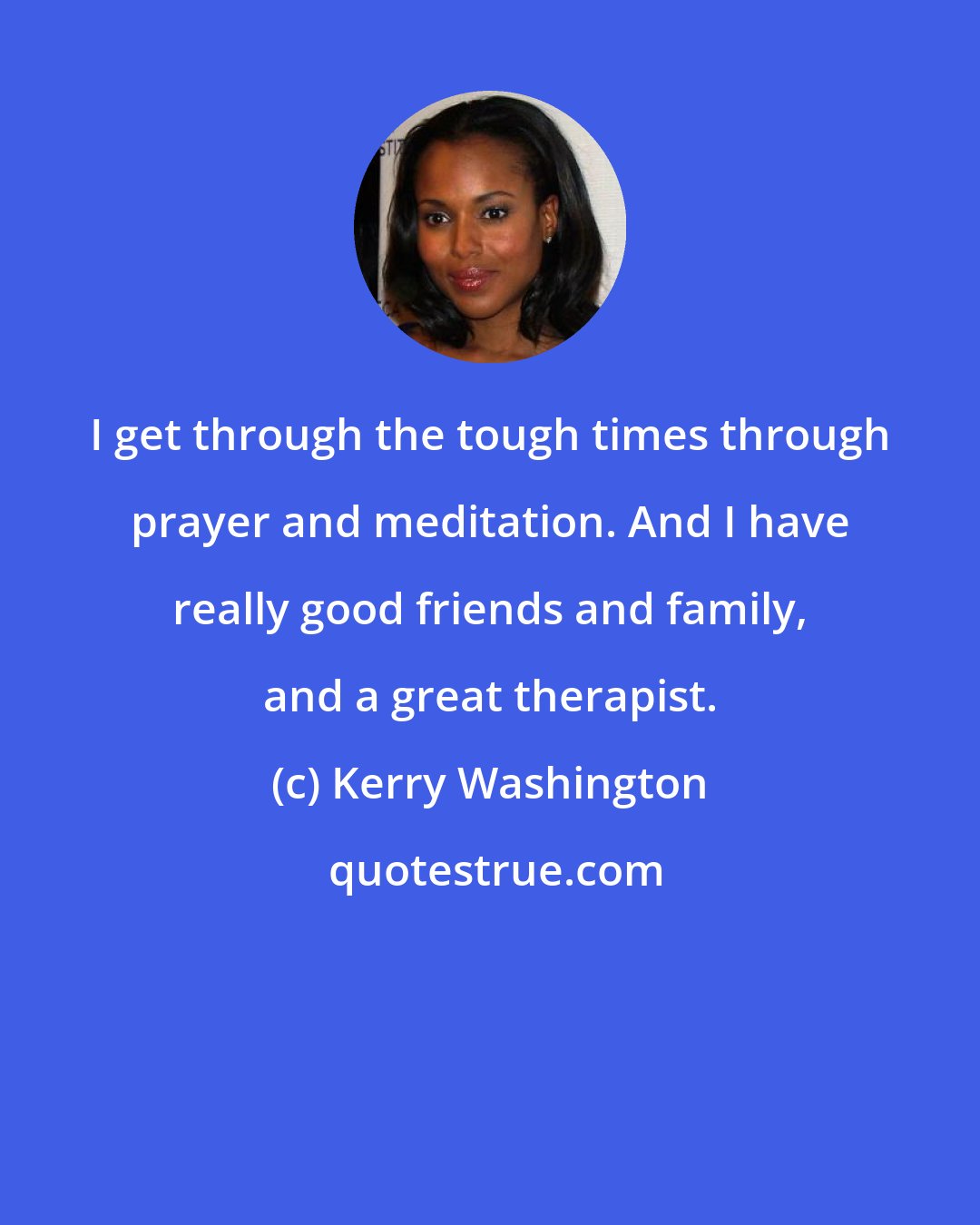 Kerry Washington: I get through the tough times through prayer and meditation. And I have really good friends and family, and a great therapist.