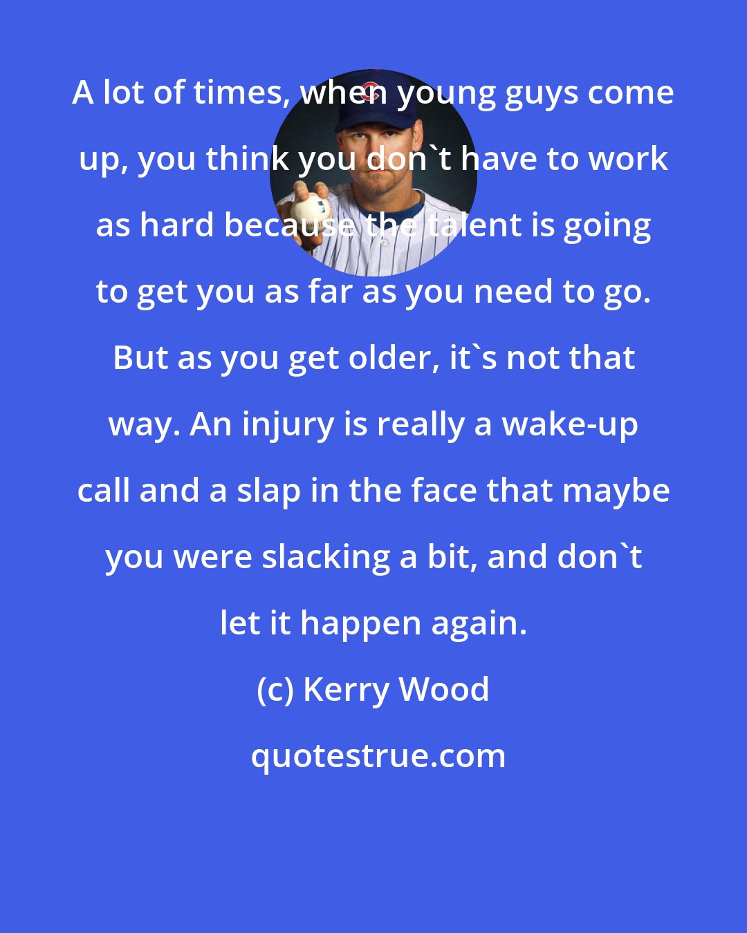Kerry Wood: A lot of times, when young guys come up, you think you don't have to work as hard because the talent is going to get you as far as you need to go. But as you get older, it's not that way. An injury is really a wake-up call and a slap in the face that maybe you were slacking a bit, and don't let it happen again.