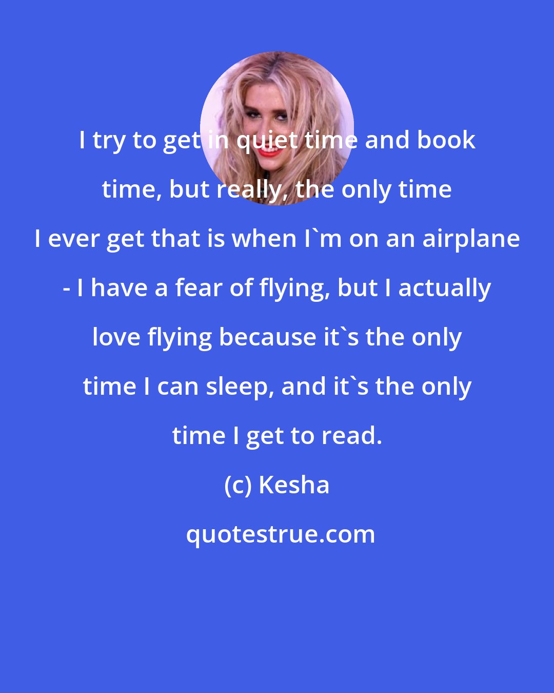 Kesha: I try to get in quiet time and book time, but really, the only time I ever get that is when I'm on an airplane - I have a fear of flying, but I actually love flying because it's the only time I can sleep, and it's the only time I get to read.