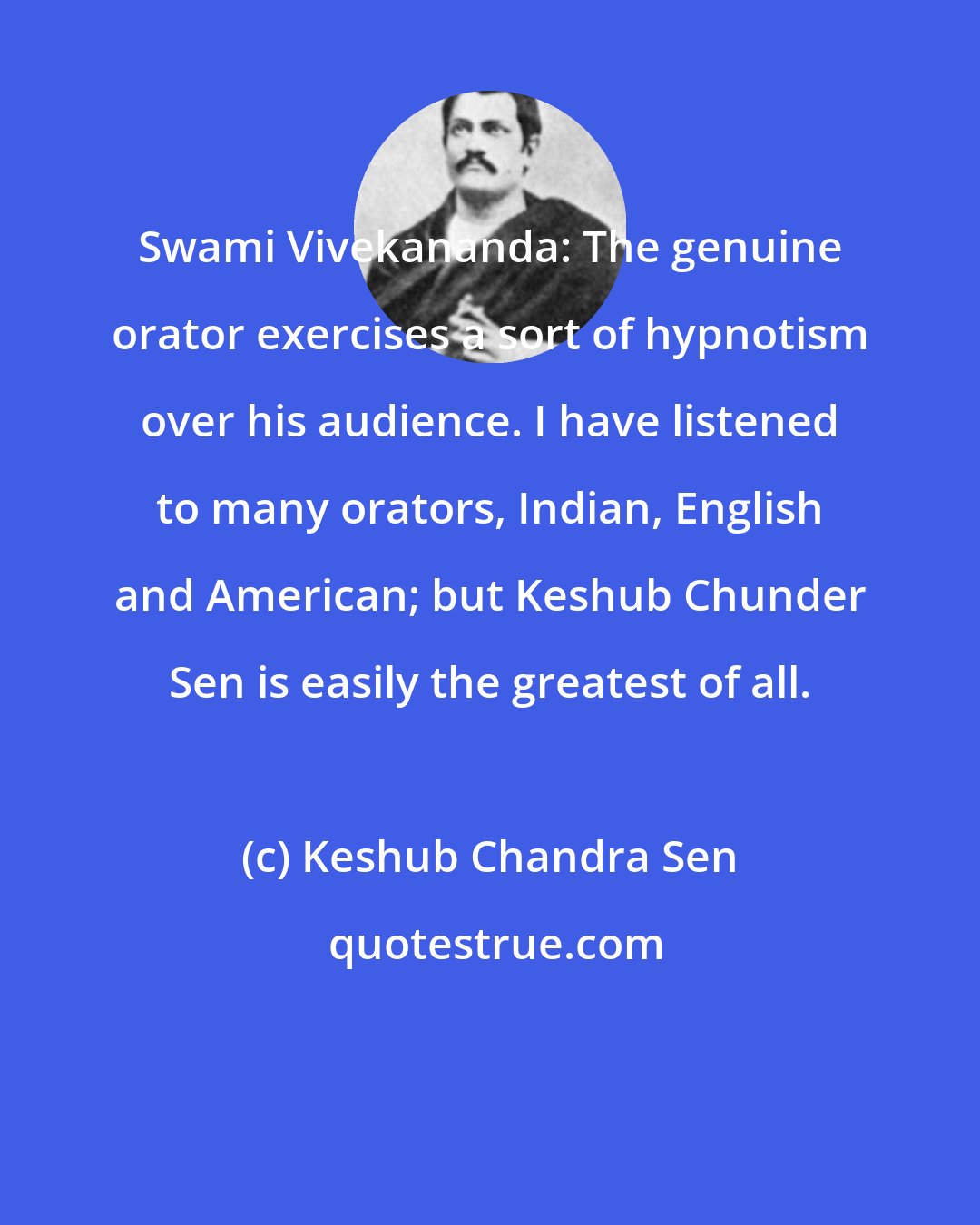 Keshub Chandra Sen: Swami Vivekananda: The genuine orator exercises a sort of hypnotism over his audience. I have listened to many orators, Indian, English and American; but Keshub Chunder Sen is easily the greatest of all.