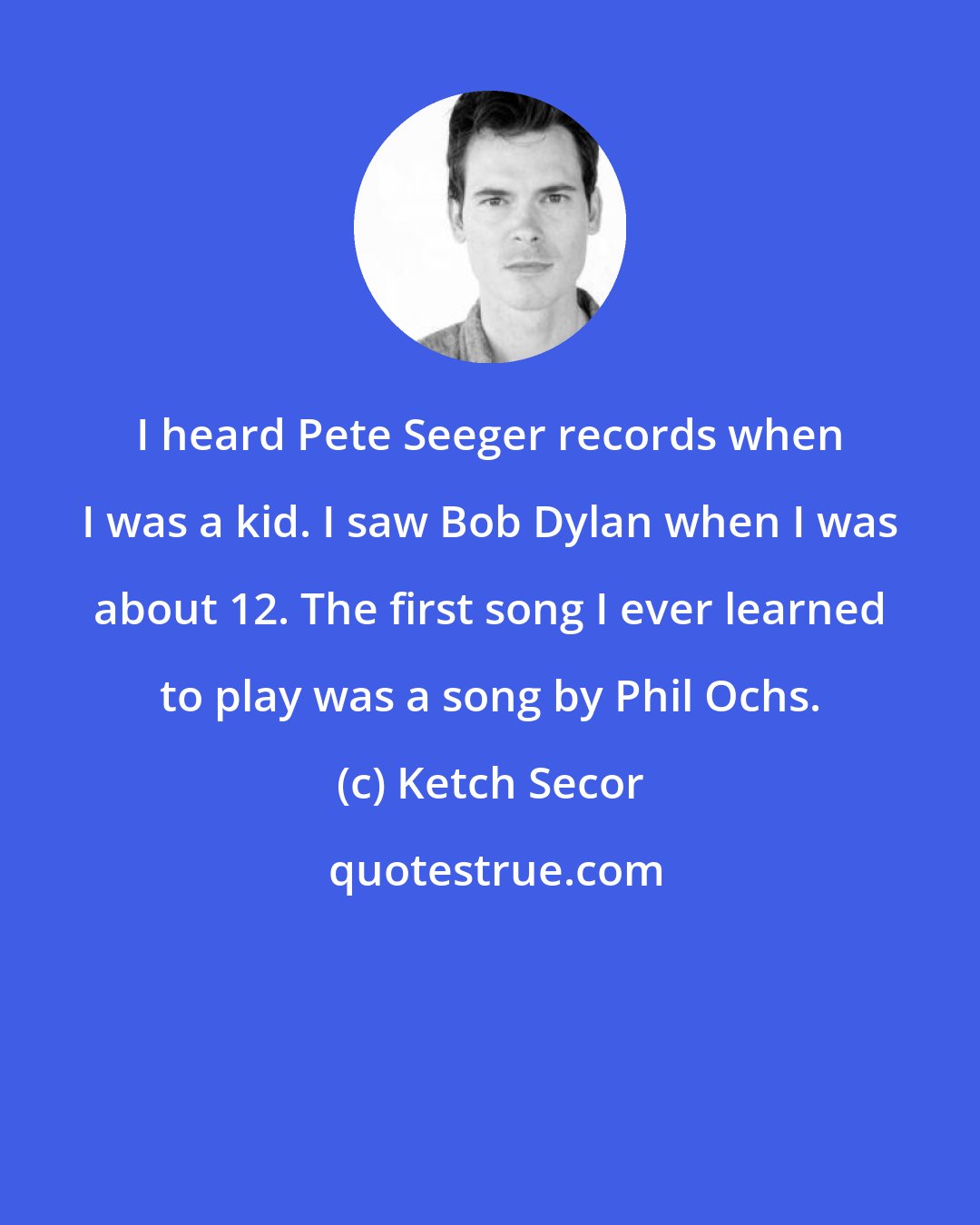 Ketch Secor: I heard Pete Seeger records when I was a kid. I saw Bob Dylan when I was about 12. The first song I ever learned to play was a song by Phil Ochs.