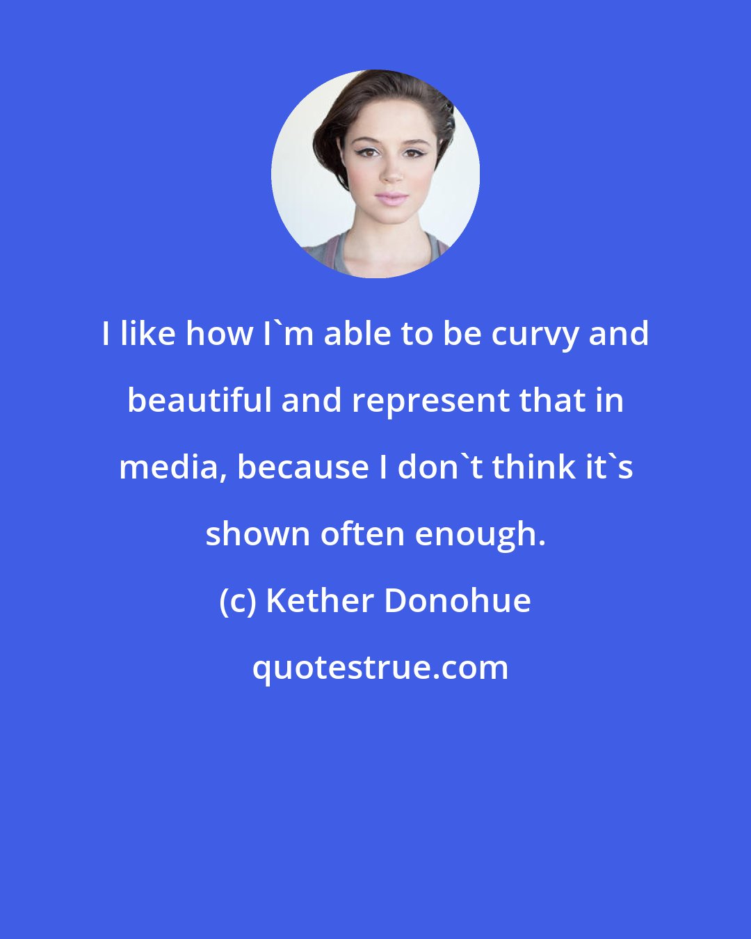 Kether Donohue: I like how I'm able to be curvy and beautiful and represent that in media, because I don't think it's shown often enough.