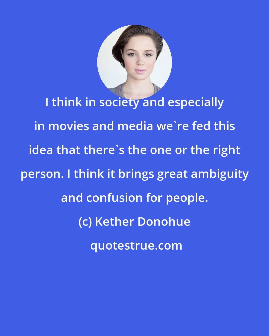 Kether Donohue: I think in society and especially in movies and media we're fed this idea that there's the one or the right person. I think it brings great ambiguity and confusion for people.