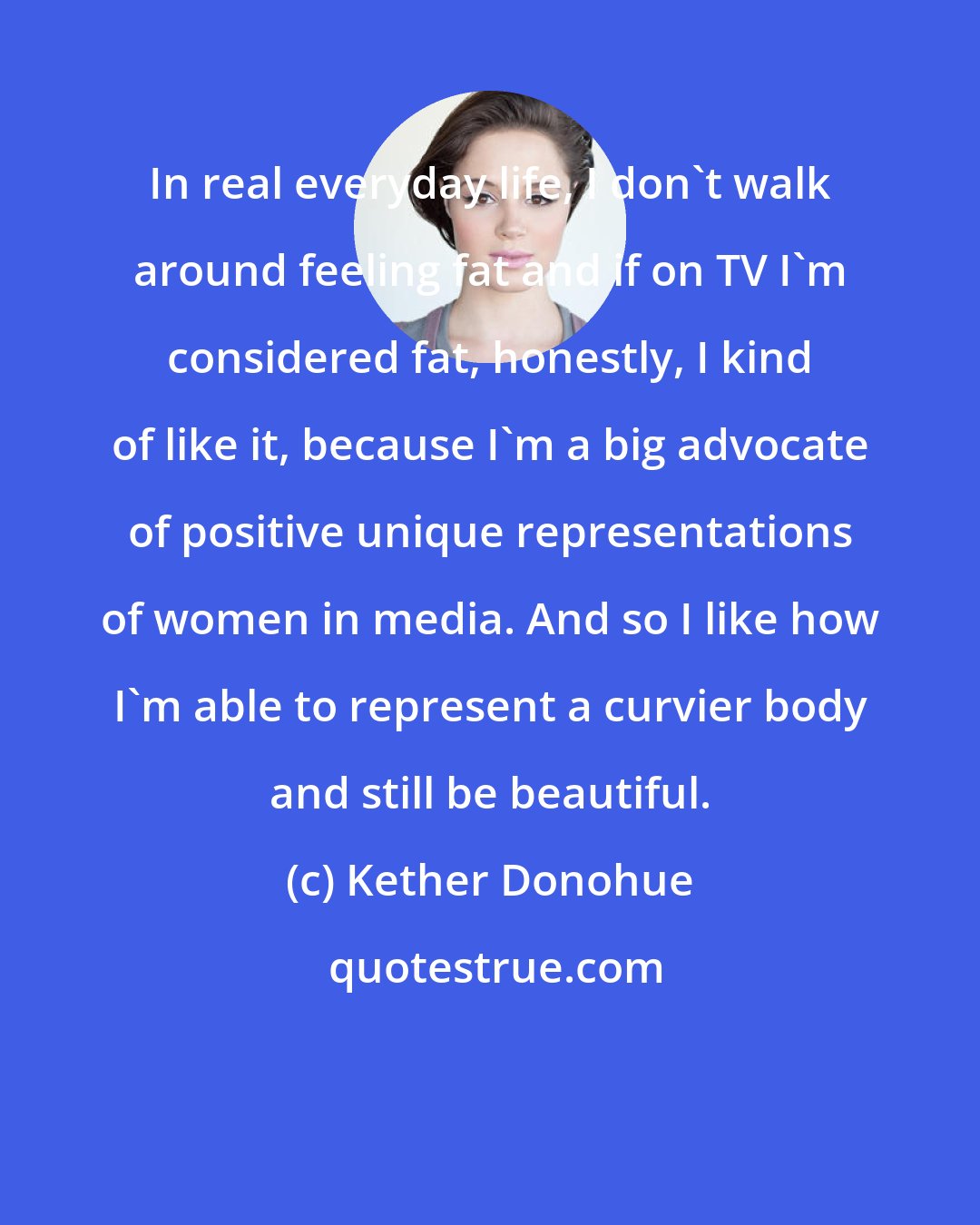 Kether Donohue: In real everyday life, I don't walk around feeling fat and if on TV I'm considered fat, honestly, I kind of like it, because I'm a big advocate of positive unique representations of women in media. And so I like how I'm able to represent a curvier body and still be beautiful.