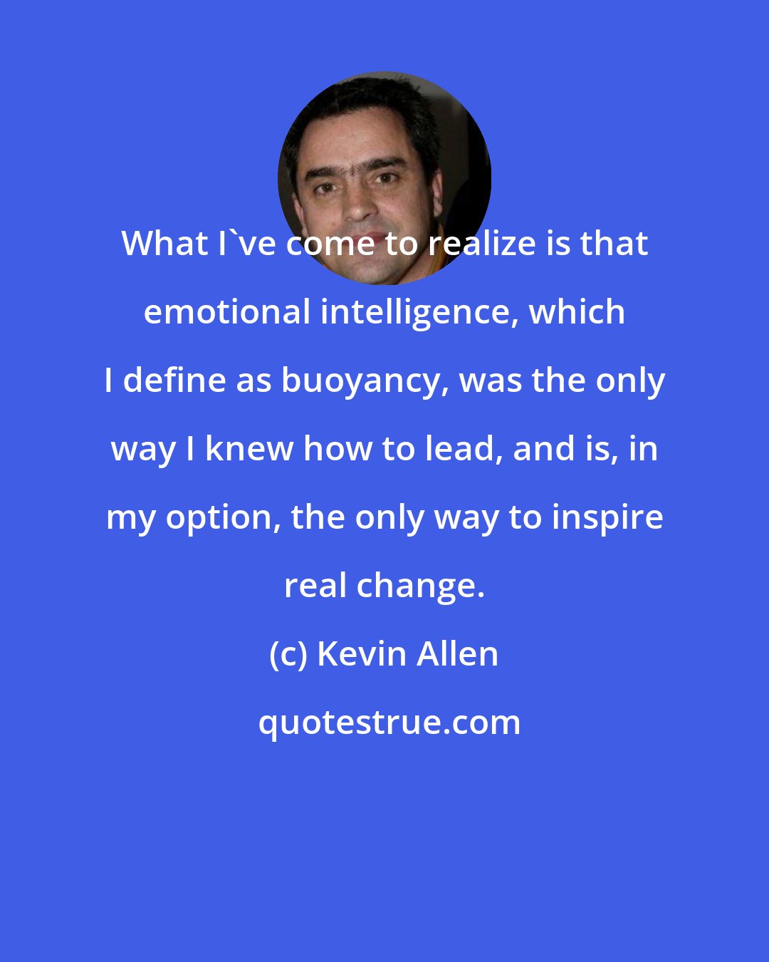 Kevin Allen: What I've come to realize is that emotional intelligence, which I define as buoyancy, was the only way I knew how to lead, and is, in my option, the only way to inspire real change.