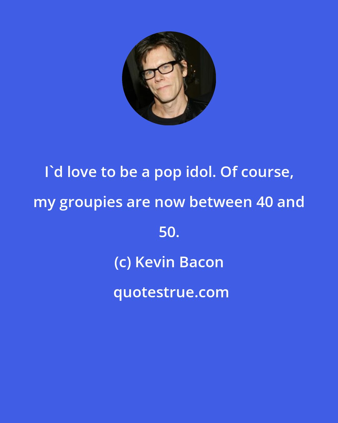 Kevin Bacon: I'd love to be a pop idol. Of course, my groupies are now between 40 and 50.
