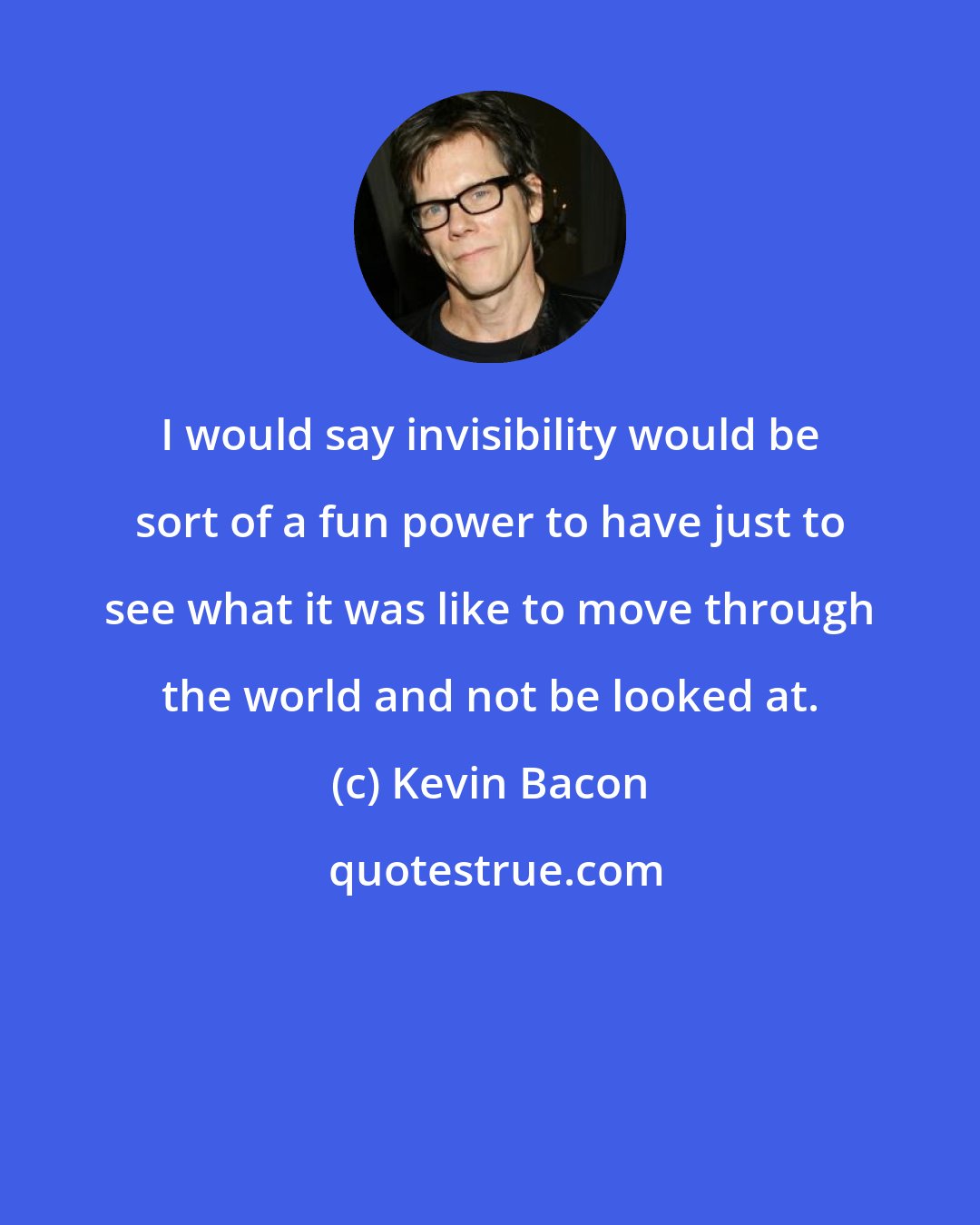 Kevin Bacon: I would say invisibility would be sort of a fun power to have just to see what it was like to move through the world and not be looked at.
