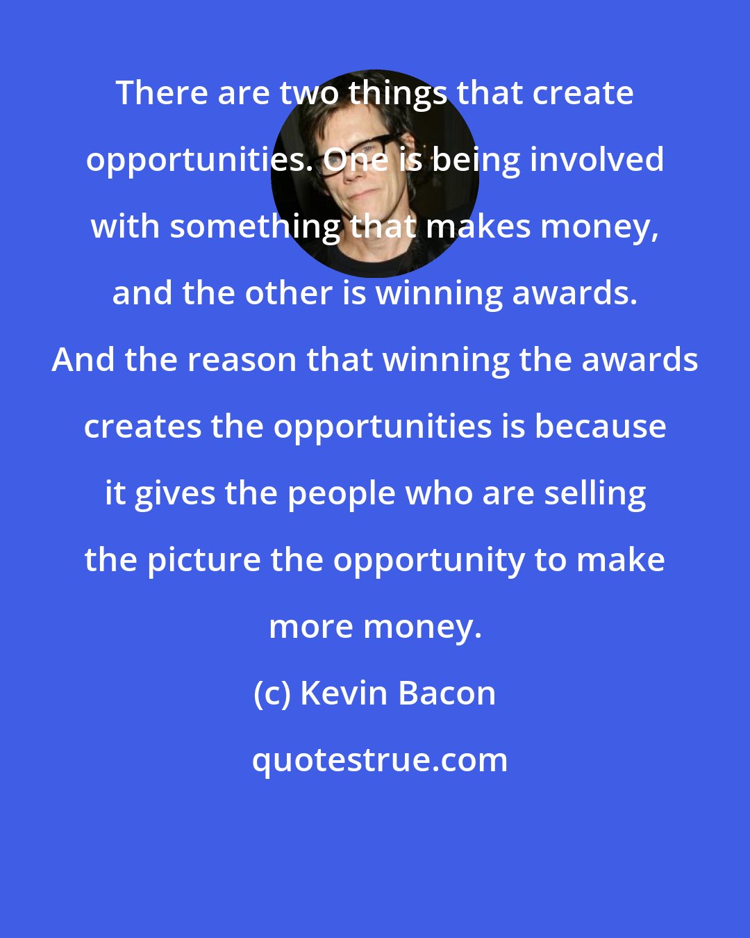 Kevin Bacon: There are two things that create opportunities. One is being involved with something that makes money, and the other is winning awards. And the reason that winning the awards creates the opportunities is because it gives the people who are selling the picture the opportunity to make more money.