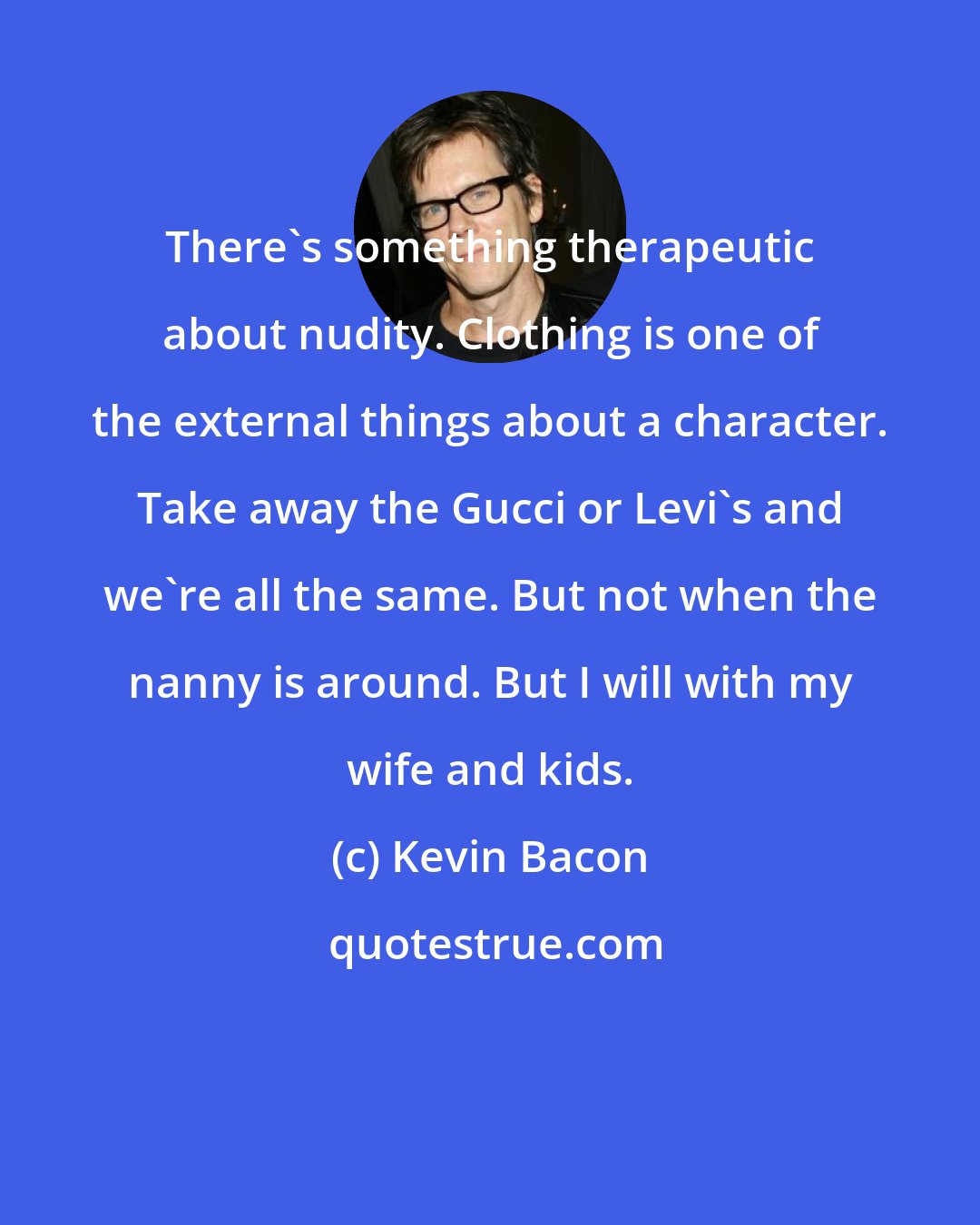 Kevin Bacon: There's something therapeutic about nudity. Clothing is one of the external things about a character. Take away the Gucci or Levi's and we're all the same. But not when the nanny is around. But I will with my wife and kids.