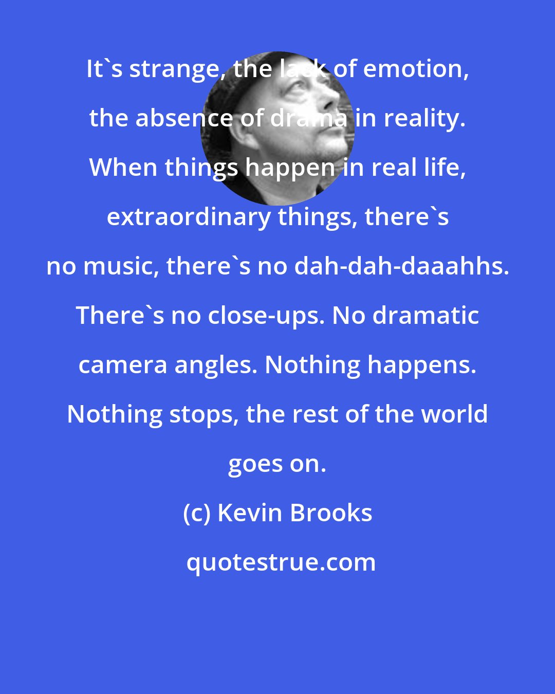 Kevin Brooks: It's strange, the lack of emotion, the absence of drama in reality. When things happen in real life, extraordinary things, there's no music, there's no dah-dah-daaahhs. There's no close-ups. No dramatic camera angles. Nothing happens. Nothing stops, the rest of the world goes on.