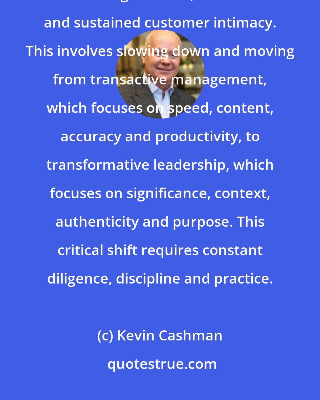 Kevin Cashman: I balance my natural drive for speed and impact with a counterbalancing drive for significance, innovation and sustained customer intimacy. This involves slowing down and moving from transactive management, which focuses on speed, content, accuracy and productivity, to transformative leadership, which focuses on significance, context, authenticity and purpose. This critical shift requires constant diligence, discipline and practice.