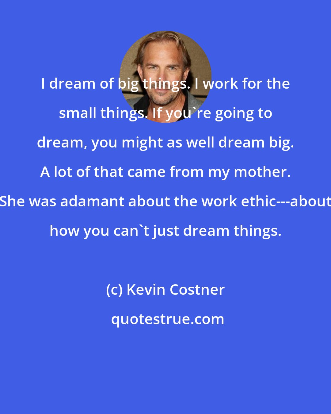 Kevin Costner: I dream of big things. I work for the small things. If you're going to dream, you might as well dream big. A lot of that came from my mother. She was adamant about the work ethic---about how you can't just dream things.
