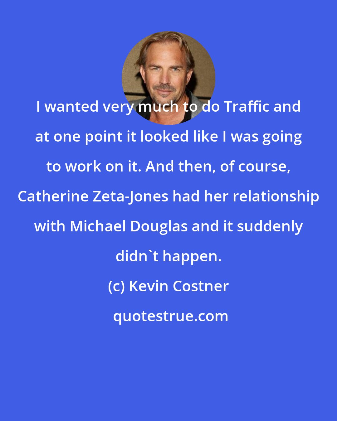 Kevin Costner: I wanted very much to do Traffic and at one point it looked like I was going to work on it. And then, of course, Catherine Zeta-Jones had her relationship with Michael Douglas and it suddenly didn't happen.
