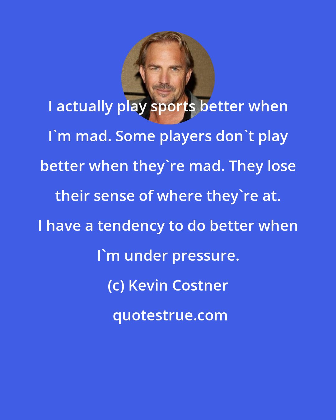 Kevin Costner: I actually play sports better when I'm mad. Some players don't play better when they're mad. They lose their sense of where they're at. I have a tendency to do better when I'm under pressure.