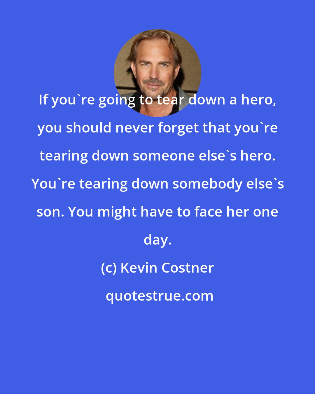 Kevin Costner: If you're going to tear down a hero, you should never forget that you're tearing down someone else's hero. You're tearing down somebody else's son. You might have to face her one day.