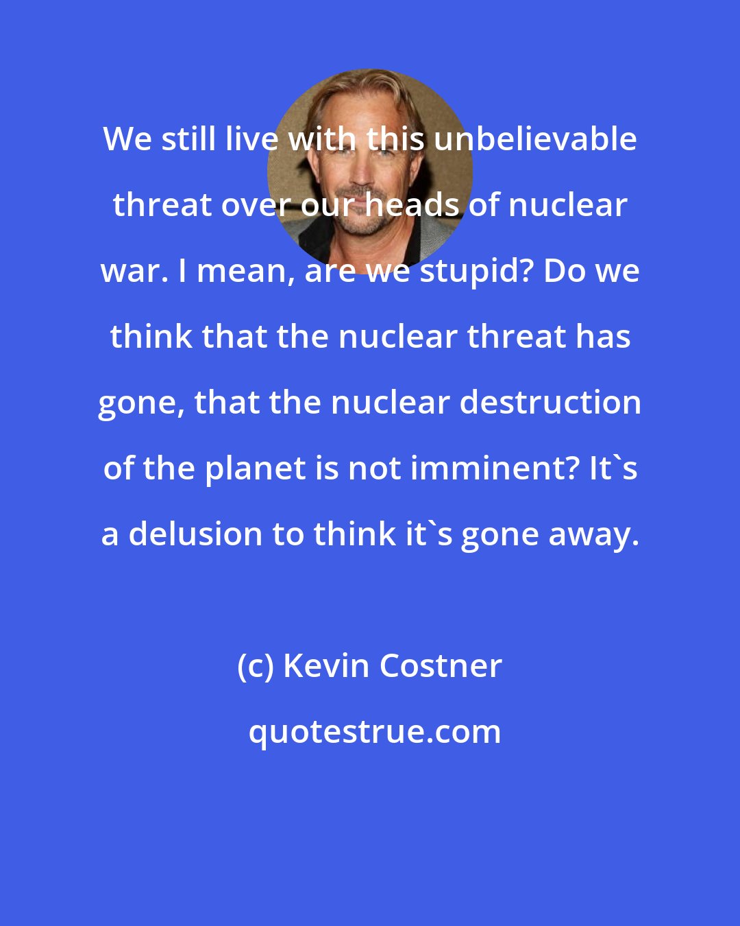 Kevin Costner: We still live with this unbelievable threat over our heads of nuclear war. I mean, are we stupid? Do we think that the nuclear threat has gone, that the nuclear destruction of the planet is not imminent? It's a delusion to think it's gone away.