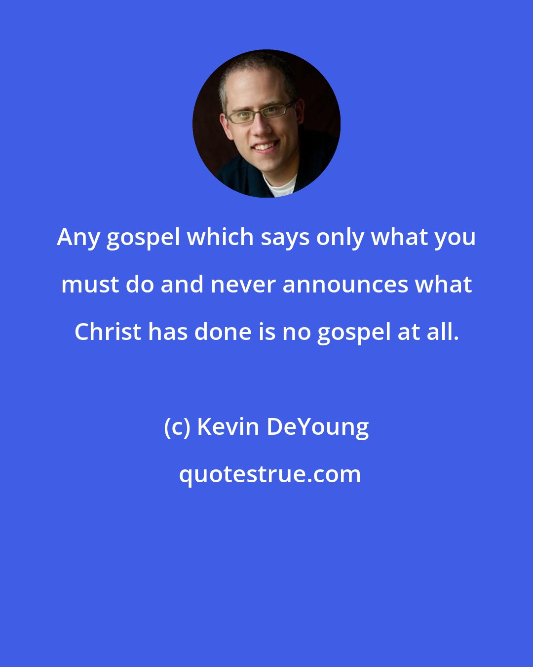 Kevin DeYoung: Any gospel which says only what you must do and never announces what Christ has done is no gospel at all.