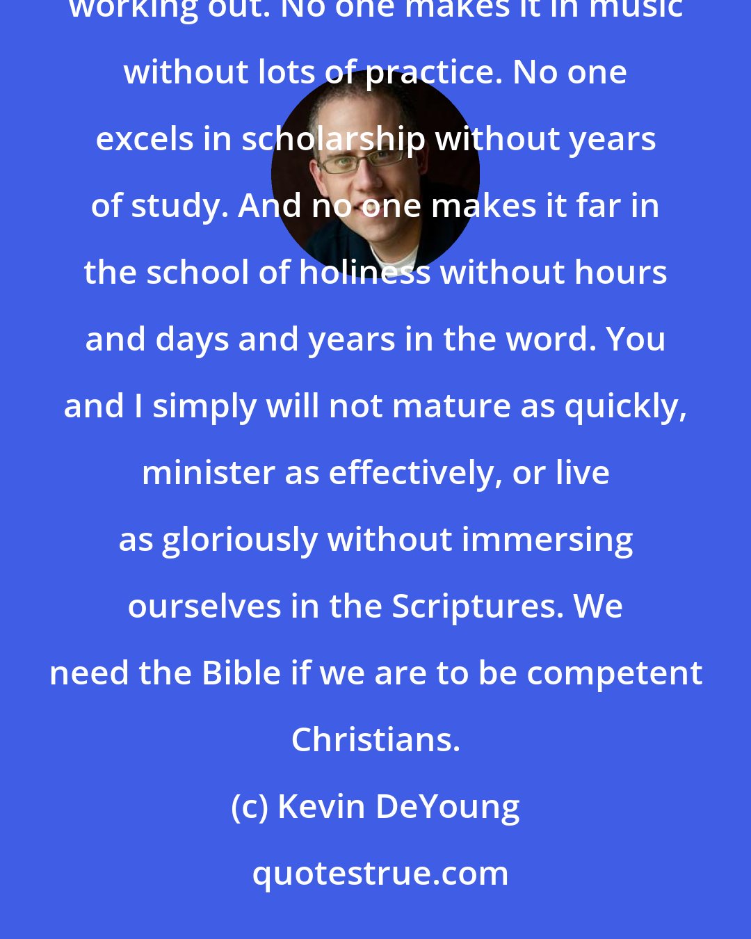 Kevin DeYoung: Scripture is profitable for training in righteousness. No one succeeds at the highest level in sports without working out. No one makes it in music without lots of practice. No one excels in scholarship without years of study. And no one makes it far in the school of holiness without hours and days and years in the word. You and I simply will not mature as quickly, minister as effectively, or live as gloriously without immersing ourselves in the Scriptures. We need the Bible if we are to be competent Christians.