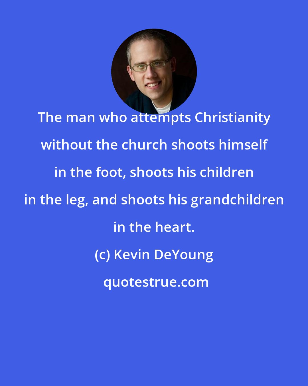 Kevin DeYoung: The man who attempts Christianity without the church shoots himself in the foot, shoots his children in the leg, and shoots his grandchildren in the heart.