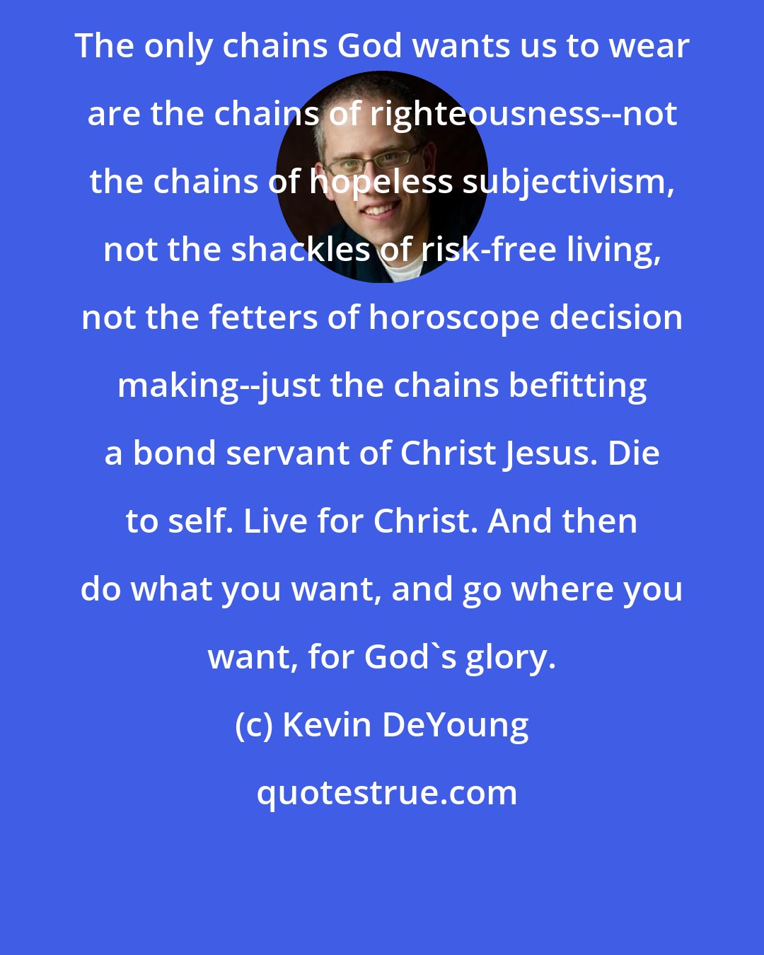 Kevin DeYoung: The only chains God wants us to wear are the chains of righteousness--not the chains of hopeless subjectivism, not the shackles of risk-free living, not the fetters of horoscope decision making--just the chains befitting a bond servant of Christ Jesus. Die to self. Live for Christ. And then do what you want, and go where you want, for God's glory.