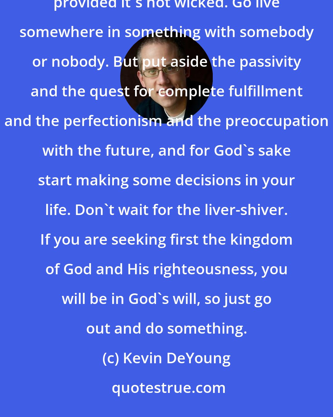 Kevin DeYoung: So go marry someone, provided you're equally yoked and you actually like being with each other. Go get a job, provided it's not wicked. Go live somewhere in something with somebody or nobody. But put aside the passivity and the quest for complete fulfillment and the perfectionism and the preoccupation with the future, and for God's sake start making some decisions in your life. Don't wait for the liver-shiver. If you are seeking first the kingdom of God and His righteousness, you will be in God's will, so just go out and do something.