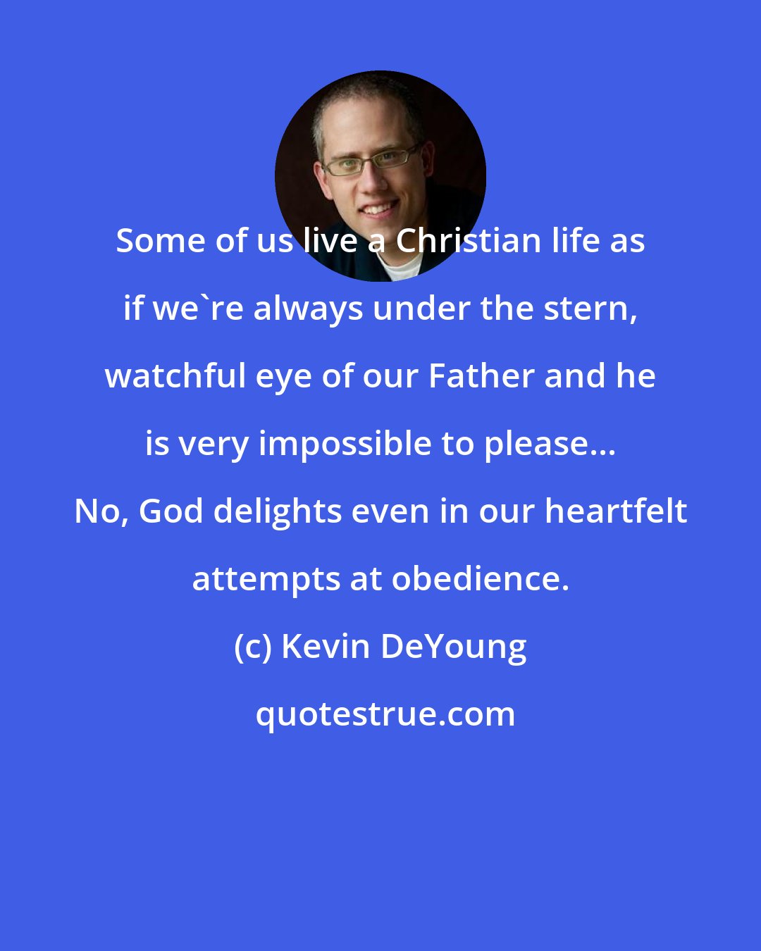 Kevin DeYoung: Some of us live a Christian life as if we're always under the stern, watchful eye of our Father and he is very impossible to please... No, God delights even in our heartfelt attempts at obedience.