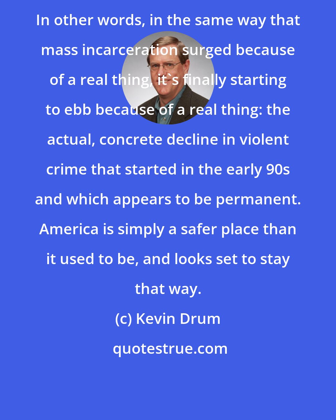 Kevin Drum: In other words, in the same way that mass incarceration surged because of a real thing, it's finally starting to ebb because of a real thing: the actual, concrete decline in violent crime that started in the early 90s and which appears to be permanent. America is simply a safer place than it used to be, and looks set to stay that way.