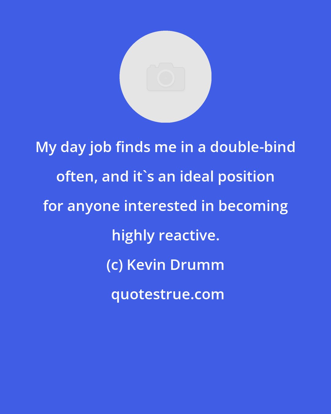 Kevin Drumm: My day job finds me in a double-bind often, and it's an ideal position for anyone interested in becoming highly reactive.