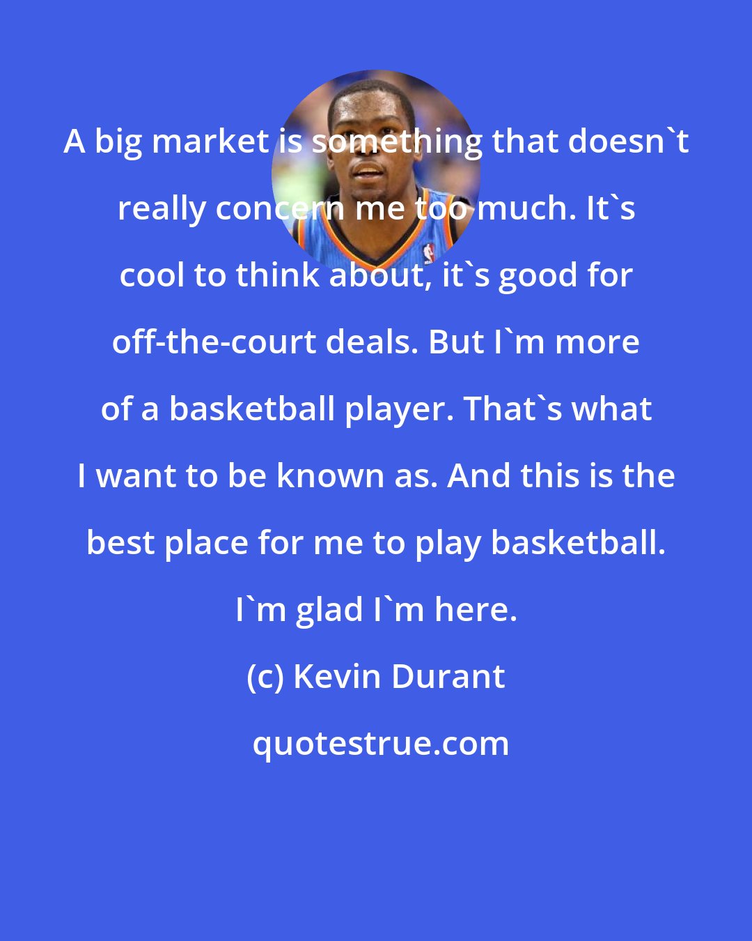 Kevin Durant: A big market is something that doesn't really concern me too much. It's cool to think about, it's good for off-the-court deals. But I'm more of a basketball player. That's what I want to be known as. And this is the best place for me to play basketball. I'm glad I'm here.