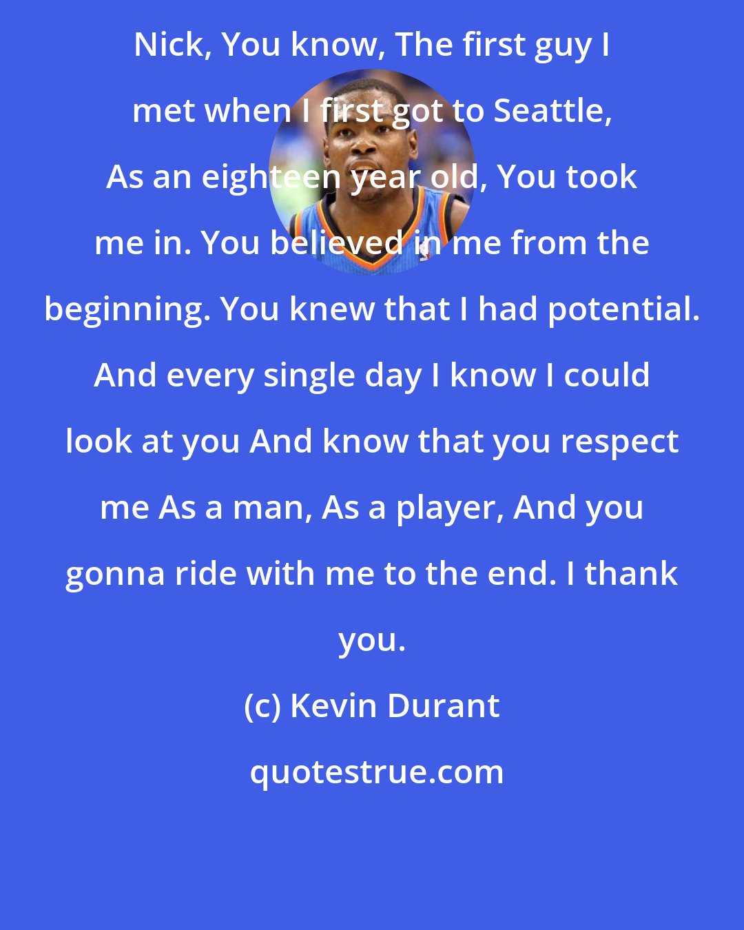 Kevin Durant: Nick, You know, The first guy I met when I first got to Seattle, As an eighteen year old, You took me in. You believed in me from the beginning. You knew that I had potential. And every single day I know I could look at you And know that you respect me As a man, As a player, And you gonna ride with me to the end. I thank you.
