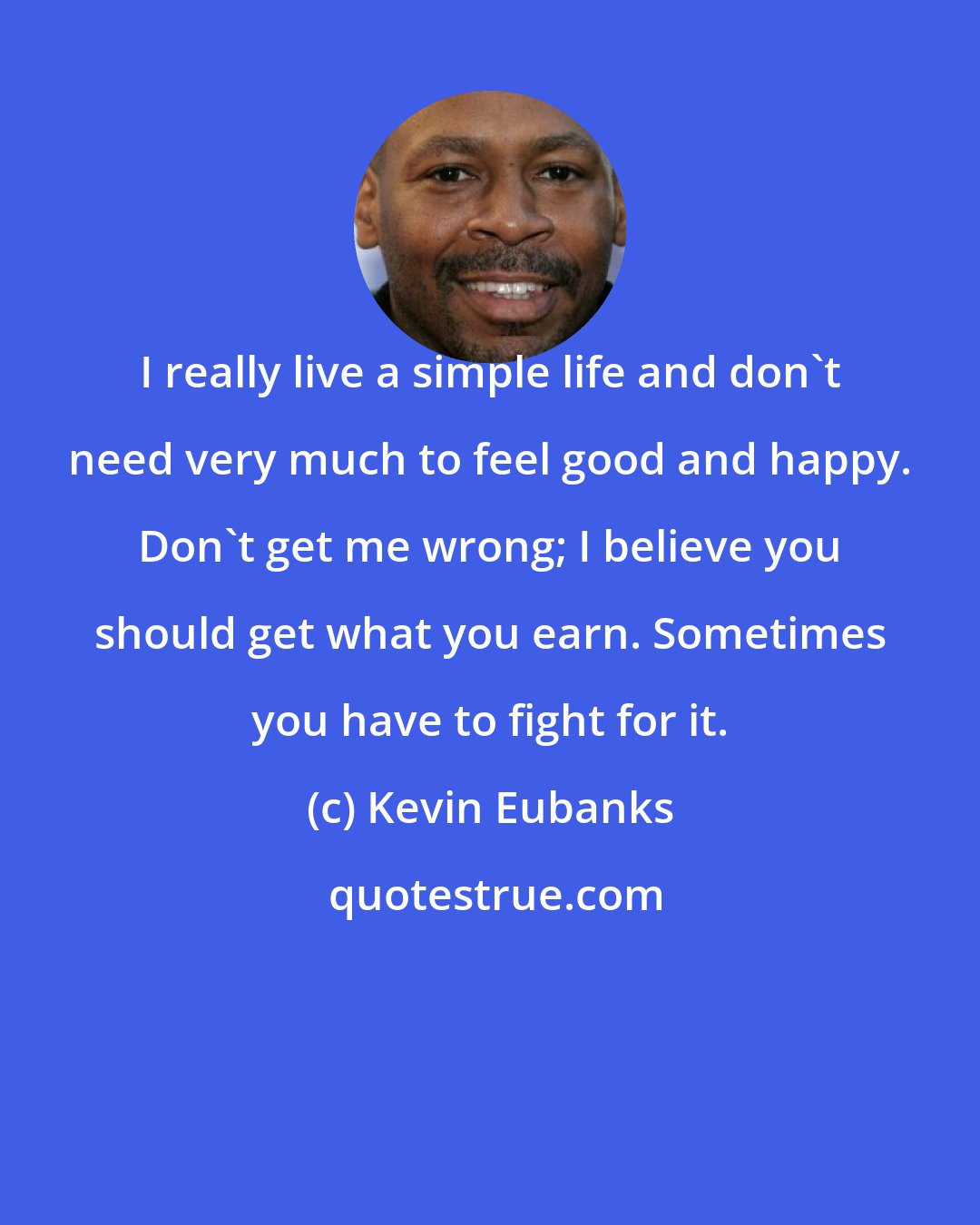 Kevin Eubanks: I really live a simple life and don't need very much to feel good and happy. Don't get me wrong; I believe you should get what you earn. Sometimes you have to fight for it.