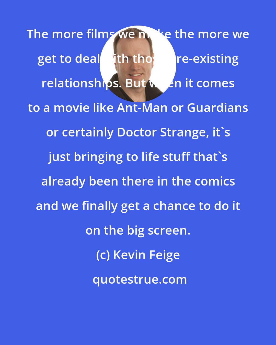 Kevin Feige: The more films we make the more we get to deal with those pre-existing relationships. But when it comes to a movie like Ant-Man or Guardians or certainly Doctor Strange, it's just bringing to life stuff that's already been there in the comics and we finally get a chance to do it on the big screen.
