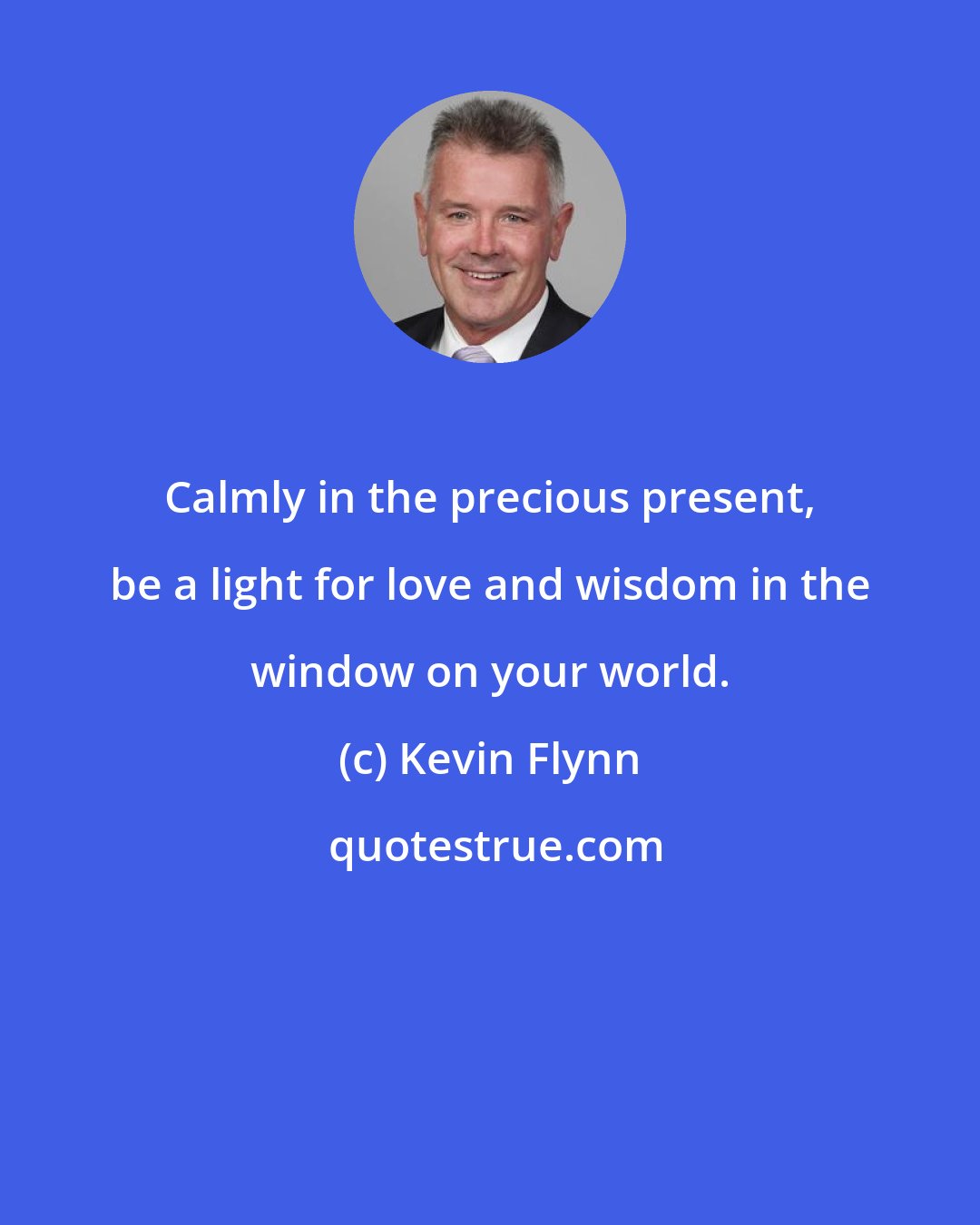 Kevin Flynn: Calmly in the precious present, be a light for love and wisdom in the window on your world.