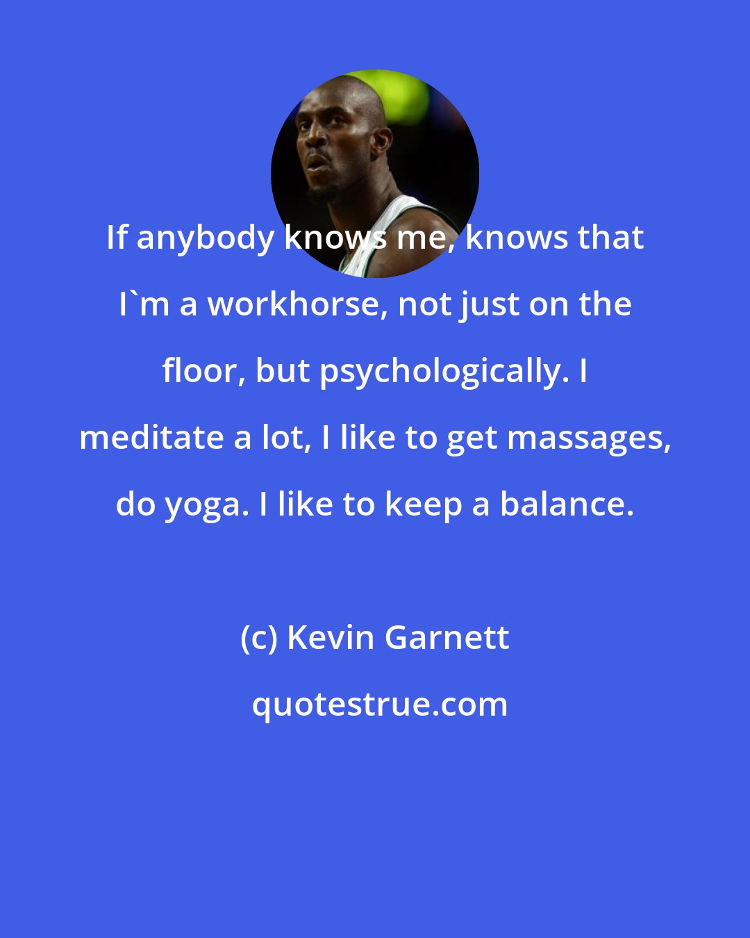 Kevin Garnett: If anybody knows me, knows that I'm a workhorse, not just on the floor, but psychologically. I meditate a lot, I like to get massages, do yoga. I like to keep a balance.