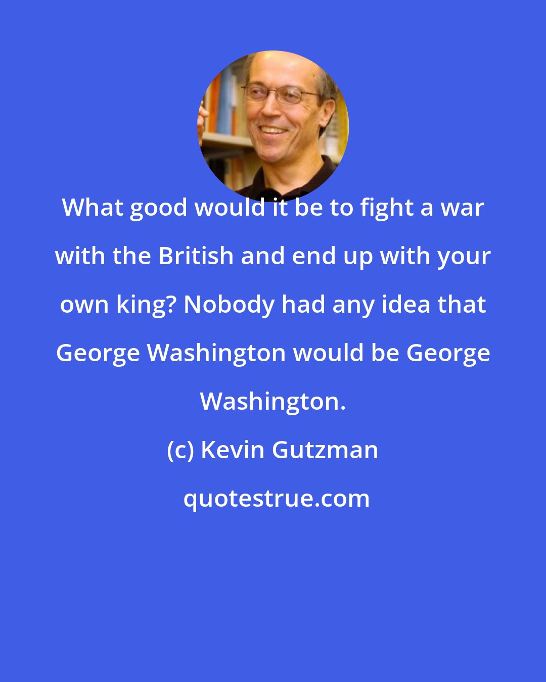Kevin Gutzman: What good would it be to fight a war with the British and end up with your own king? Nobody had any idea that George Washington would be George Washington.