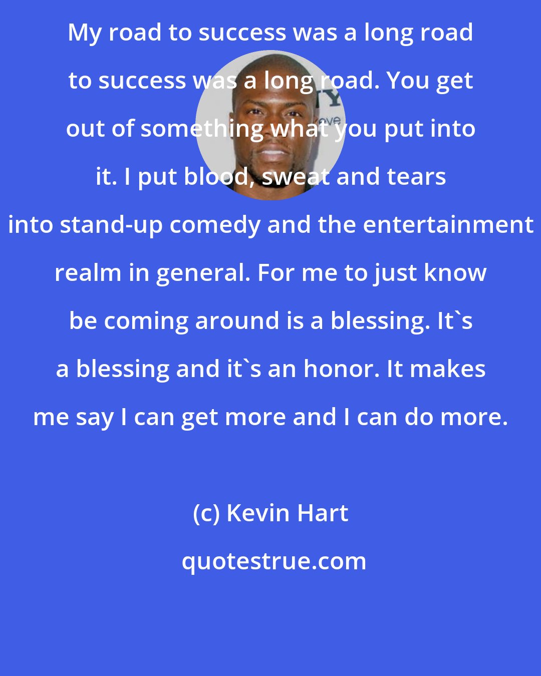 Kevin Hart: My road to success was a long road to success was a long road. You get out of something what you put into it. I put blood, sweat and tears into stand-up comedy and the entertainment realm in general. For me to just know be coming around is a blessing. It's a blessing and it's an honor. It makes me say I can get more and I can do more.
