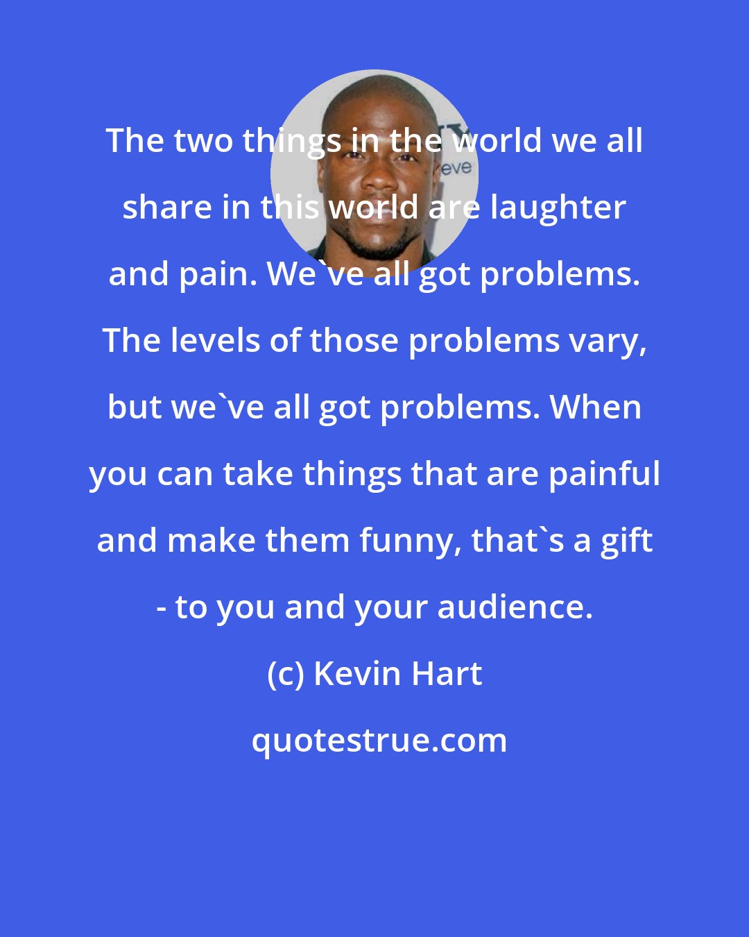 Kevin Hart: The two things in the world we all share in this world are laughter and pain. We've all got problems. The levels of those problems vary, but we've all got problems. When you can take things that are painful and make them funny, that's a gift - to you and your audience.