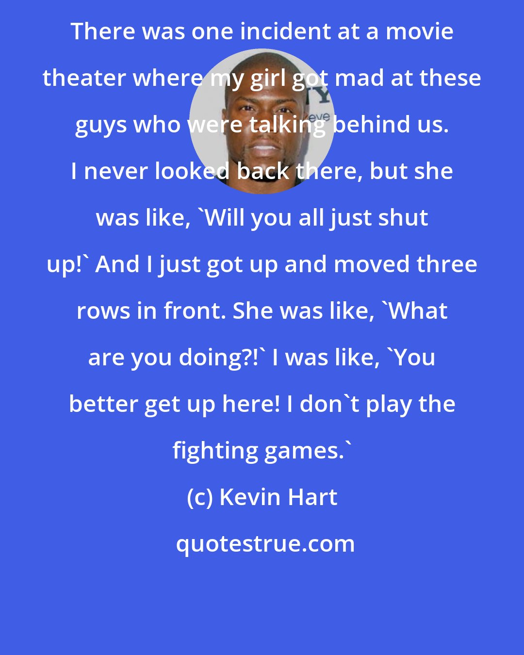 Kevin Hart: There was one incident at a movie theater where my girl got mad at these guys who were talking behind us. I never looked back there, but she was like, 'Will you all just shut up!' And I just got up and moved three rows in front. She was like, 'What are you doing?!' I was like, 'You better get up here! I don't play the fighting games.'