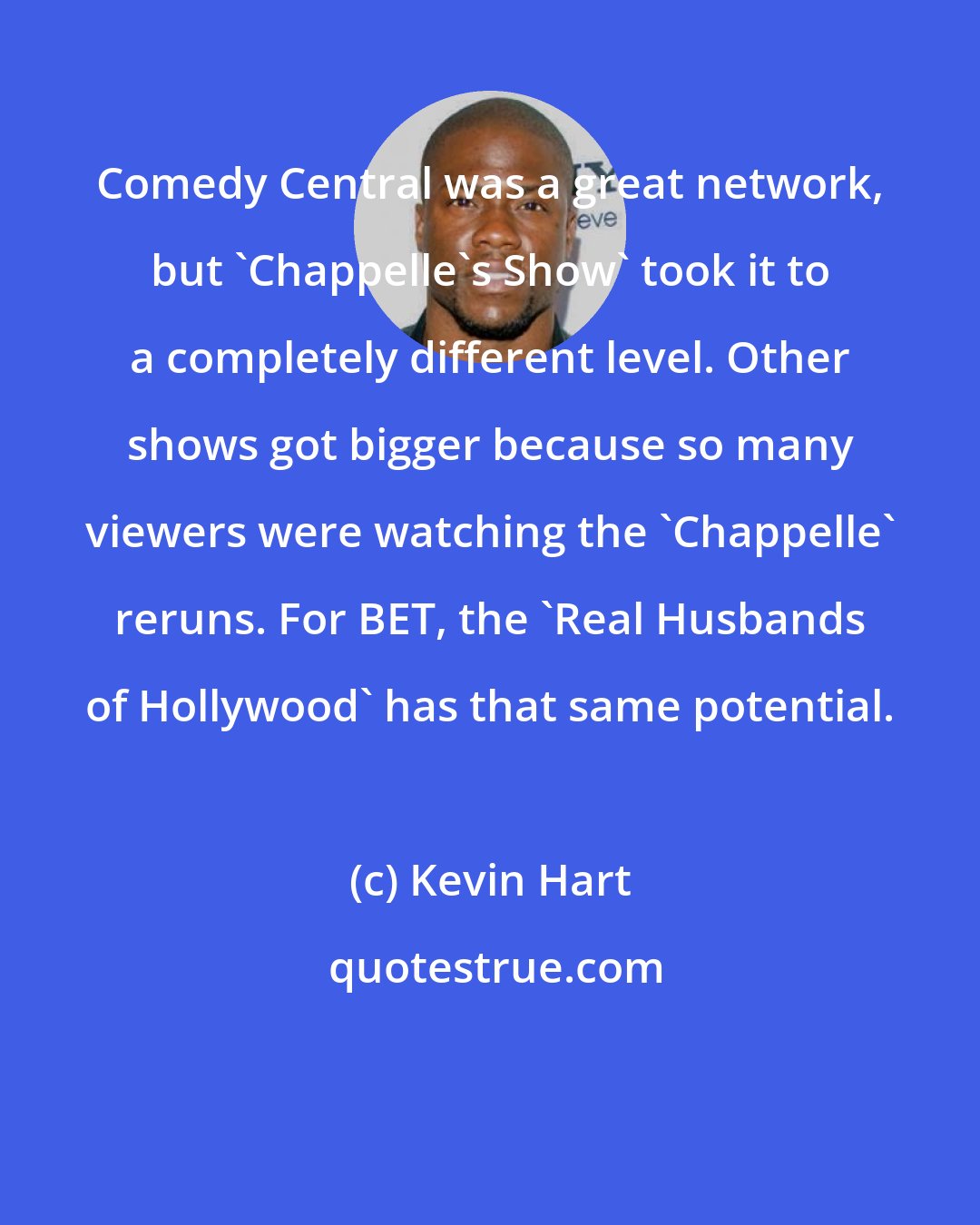 Kevin Hart: Comedy Central was a great network, but 'Chappelle's Show' took it to a completely different level. Other shows got bigger because so many viewers were watching the 'Chappelle' reruns. For BET, the 'Real Husbands of Hollywood' has that same potential.