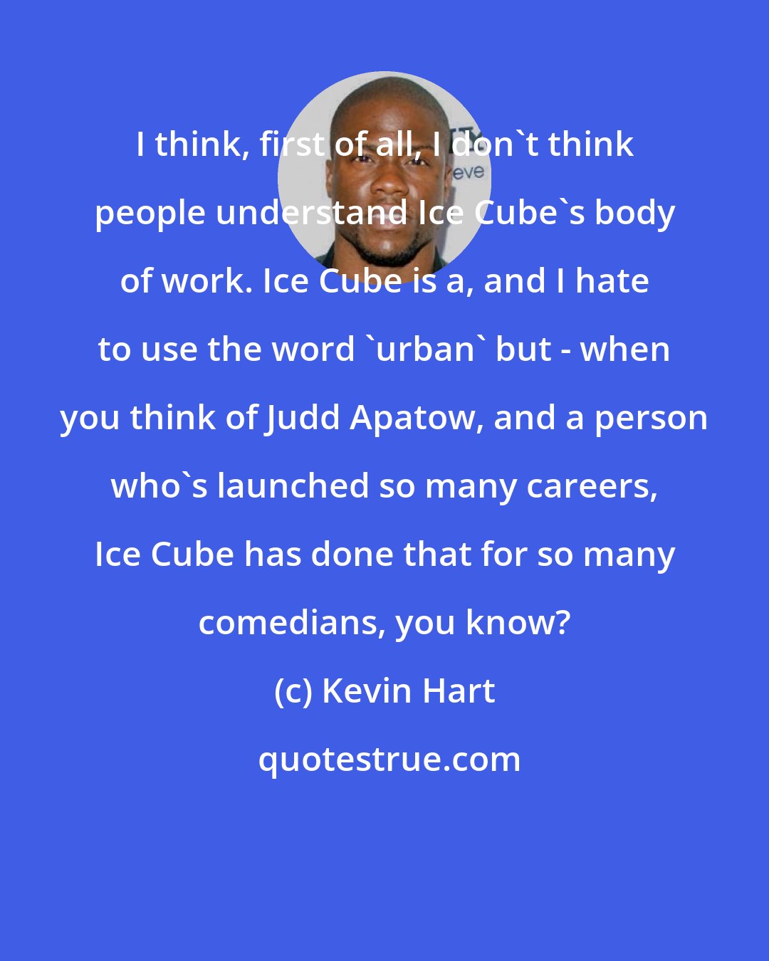 Kevin Hart: I think, first of all, I don't think people understand Ice Cube's body of work. Ice Cube is a, and I hate to use the word 'urban' but - when you think of Judd Apatow, and a person who's launched so many careers, Ice Cube has done that for so many comedians, you know?