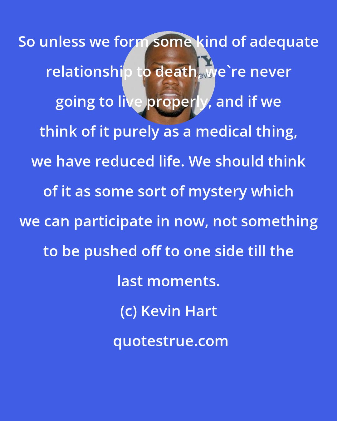 Kevin Hart: So unless we form some kind of adequate relationship to death, we're never going to live properly, and if we think of it purely as a medical thing, we have reduced life. We should think of it as some sort of mystery which we can participate in now, not something to be pushed off to one side till the last moments.