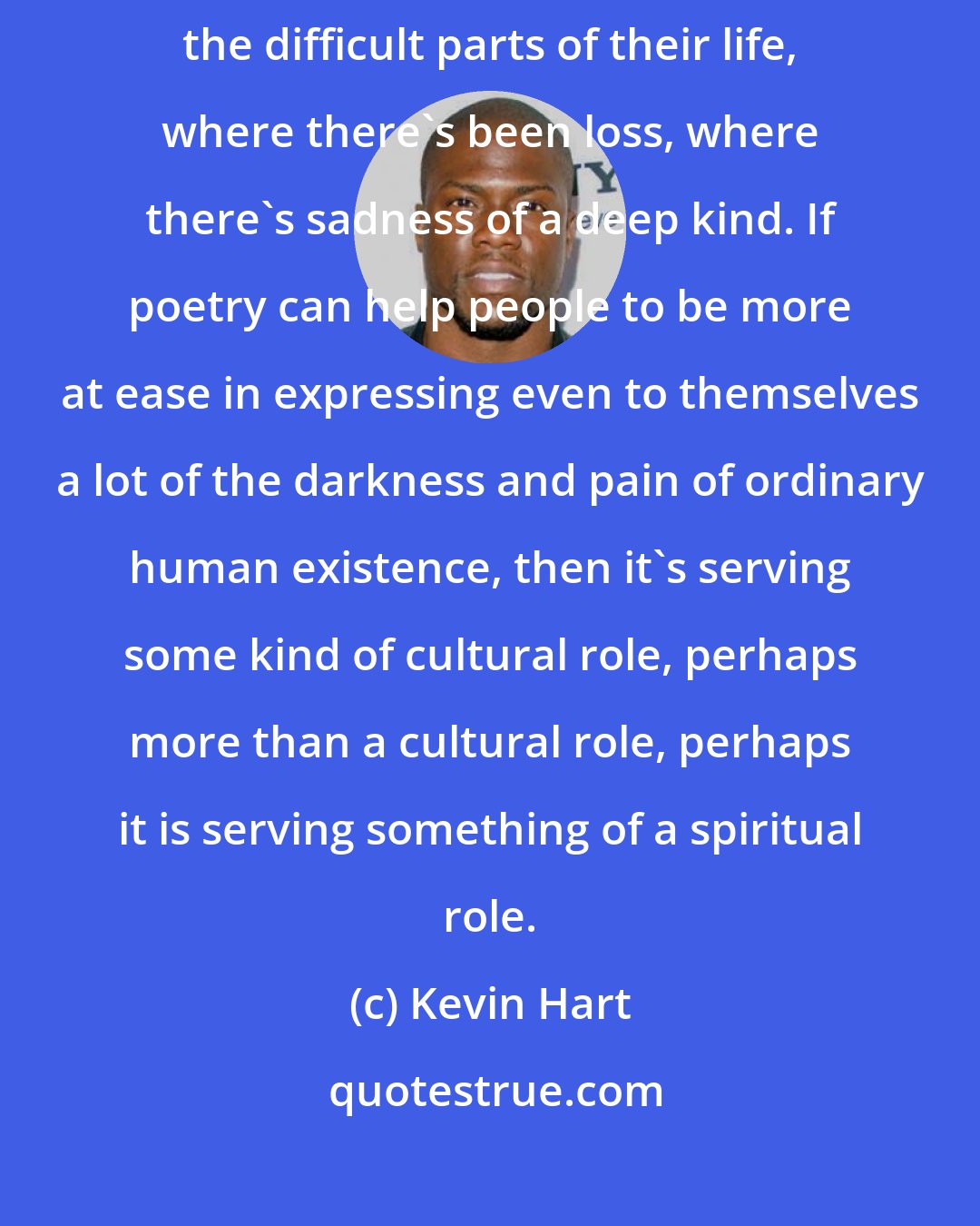 Kevin Hart: I think poetry can be a kind of secular way in which people can be led to approach the difficult parts of their life, where there's been loss, where there's sadness of a deep kind. If poetry can help people to be more at ease in expressing even to themselves a lot of the darkness and pain of ordinary human existence, then it's serving some kind of cultural role, perhaps more than a cultural role, perhaps it is serving something of a spiritual role.