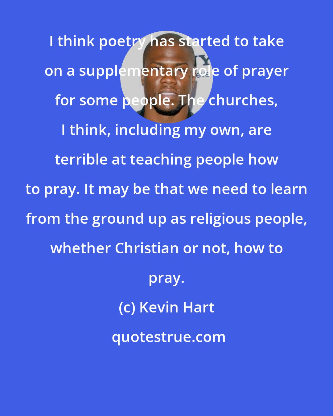 Kevin Hart: I think poetry has started to take on a supplementary role of prayer for some people. The churches, I think, including my own, are terrible at teaching people how to pray. It may be that we need to learn from the ground up as religious people, whether Christian or not, how to pray.