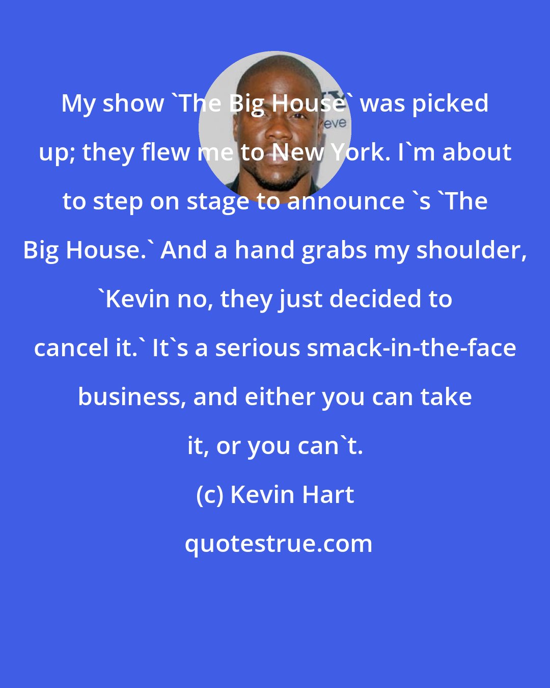 Kevin Hart: My show 'The Big House' was picked up; they flew me to New York. I'm about to step on stage to announce 's 'The Big House.' And a hand grabs my shoulder, 'Kevin no, they just decided to cancel it.' It's a serious smack-in-the-face business, and either you can take it, or you can't.