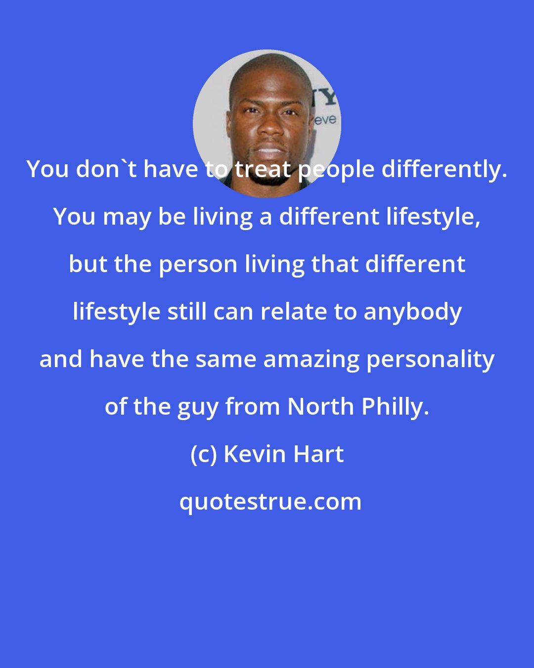 Kevin Hart: You don't have to treat people differently. You may be living a different lifestyle, but the person living that different lifestyle still can relate to anybody and have the same amazing personality of the guy from North Philly.