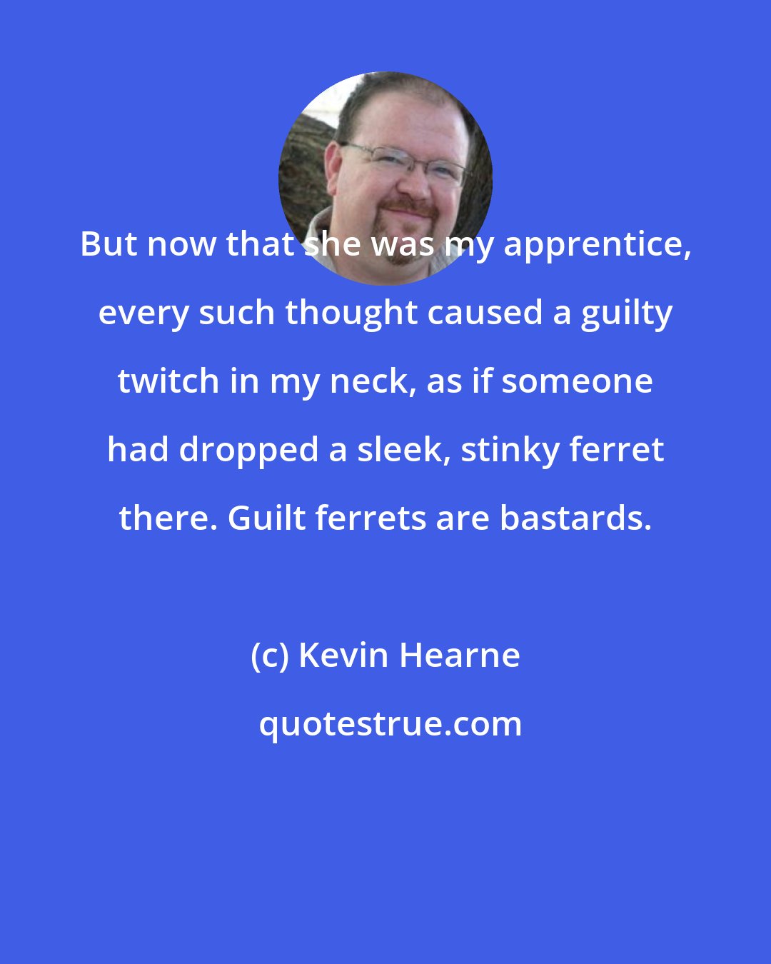Kevin Hearne: But now that she was my apprentice, every such thought caused a guilty twitch in my neck, as if someone had dropped a sleek, stinky ferret there. Guilt ferrets are bastards.