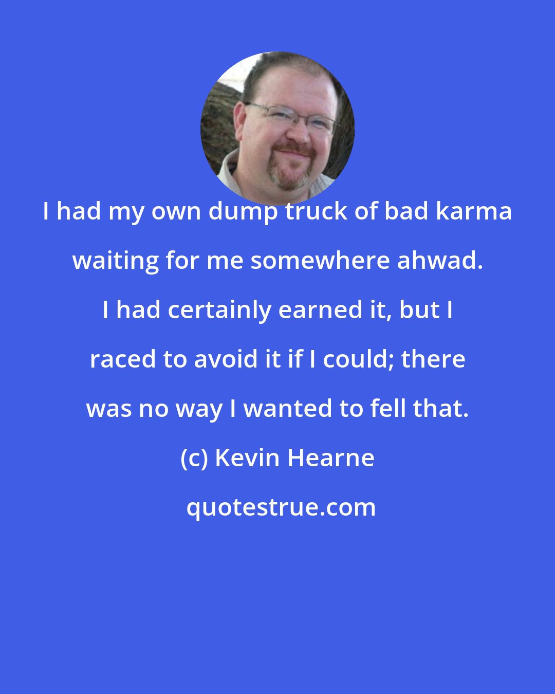 Kevin Hearne: I had my own dump truck of bad karma waiting for me somewhere ahwad. I had certainly earned it, but I raced to avoid it if I could; there was no way I wanted to fell that.