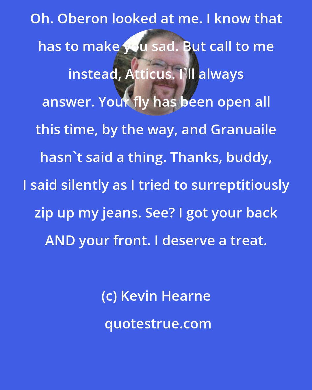 Kevin Hearne: Oh. Oberon looked at me. I know that has to make you sad. But call to me instead, Atticus. I'll always answer. Your fly has been open all this time, by the way, and Granuaile hasn't said a thing. Thanks, buddy, I said silently as I tried to surreptitiously zip up my jeans. See? I got your back AND your front. I deserve a treat.